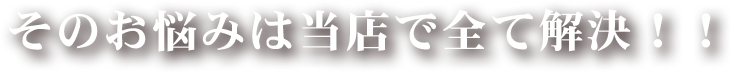 そのお悩みは当店ですべて解決‼